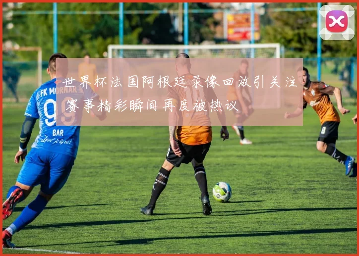 世界杯法国阿根廷录像回放引关注 赛事精彩瞬间再度被热议