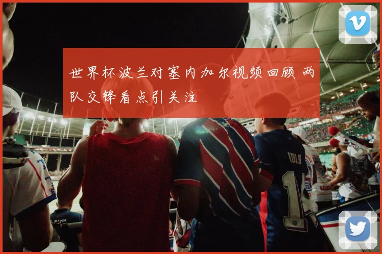 世界杯波兰对塞内加尔视频回顾 两队交锋看点引关注