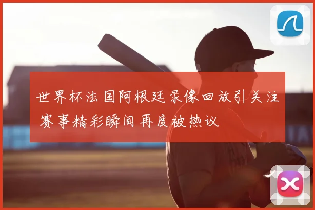 世界杯法国阿根廷录像回放引关注 赛事精彩瞬间再度被热议