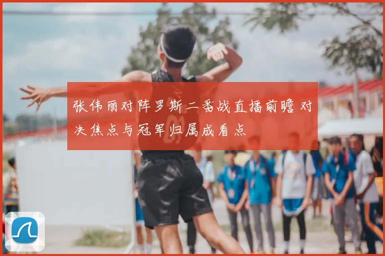 张伟丽对阵罗斯二番战直播前瞻 对决焦点与冠军归属成看点