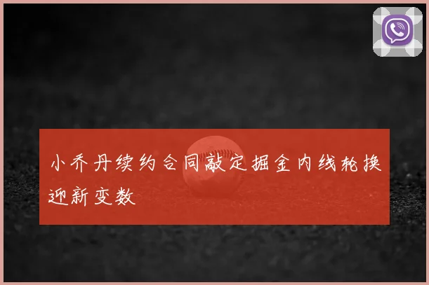 小乔丹续约合同敲定掘金内线轮换迎新变数