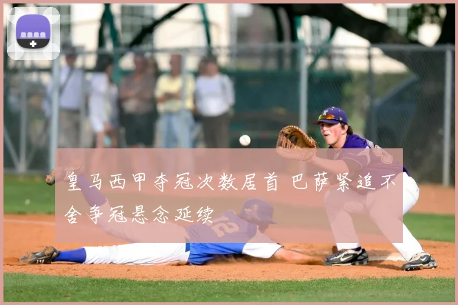 皇马西甲夺冠次数居首 巴萨紧追不舍争冠悬念延续