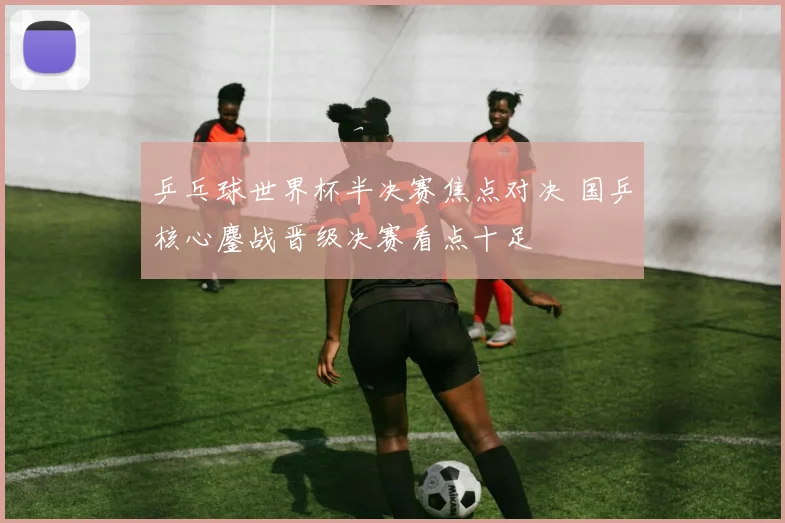 乒乓球世界杯半决赛焦点对决 国乒核心鏖战晋级决赛看点十足