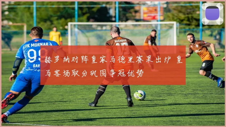 赫罗纳对阵皇家马德里赛果出炉 皇马客场取分巩固争冠优势