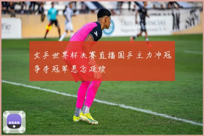 女乒世界杯决赛直播国乒主力冲冠争夺冠军悬念延续