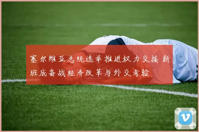 塞尔维亚总统选举推进权力交接 新班底备战经济改革与外交考验
