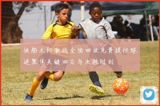 快船太阳激战全场回放免费提供球迷聚焦关键回合与决胜时刻