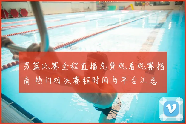 男篮比赛全程直播免费观看观赛指南 热门对决赛程时间与平台汇总