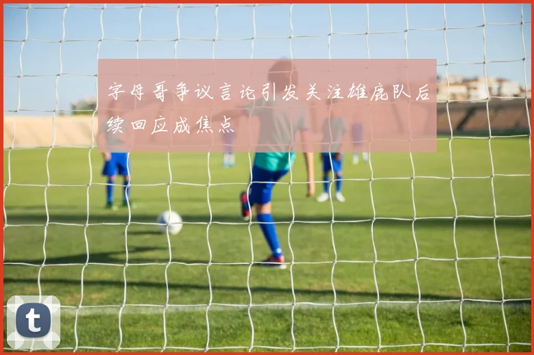 字母哥争议言论引发关注雄鹿队后续回应成焦点