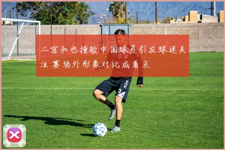 二宫和也撞脸中国球员引发球迷关注 赛场外形象对比成看点
