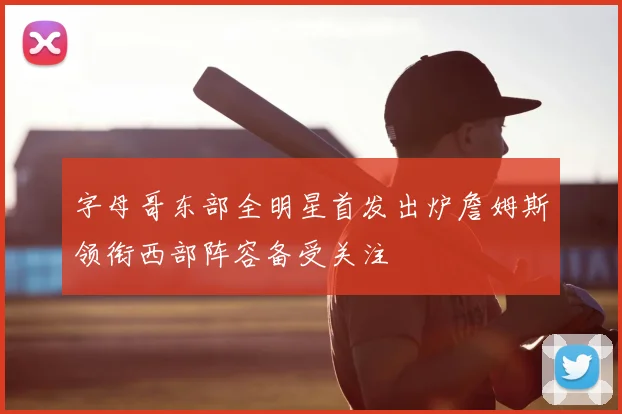 字母哥东部全明星首发出炉詹姆斯领衔西部阵容备受关注