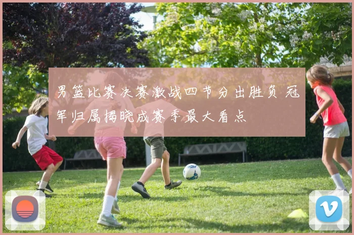 男篮比赛决赛激战四节分出胜负 冠军归属揭晓成赛季最大看点