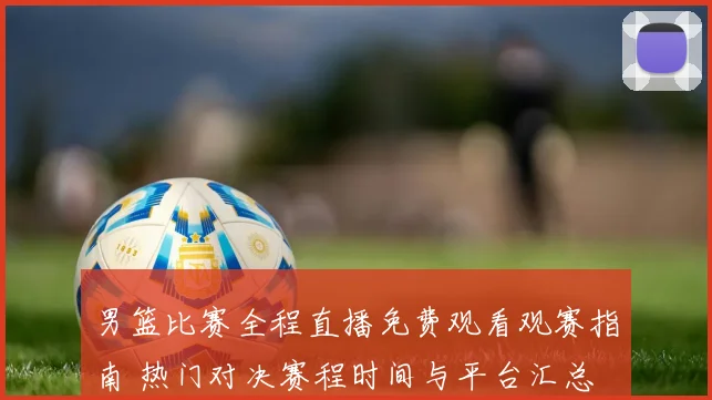 男篮比赛全程直播免费观看观赛指南 热门对决赛程时间与平台汇总