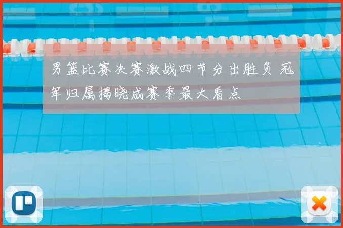男篮比赛决赛激战四节分出胜负 冠军归属揭晓成赛季最大看点