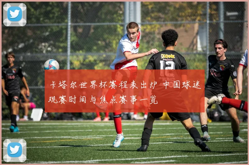 卡塔尔世界杯赛程表出炉 中国球迷观赛时间与焦点赛事一览
