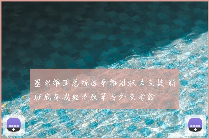 塞尔维亚总统选举推进权力交接 新班底备战经济改革与外交考验