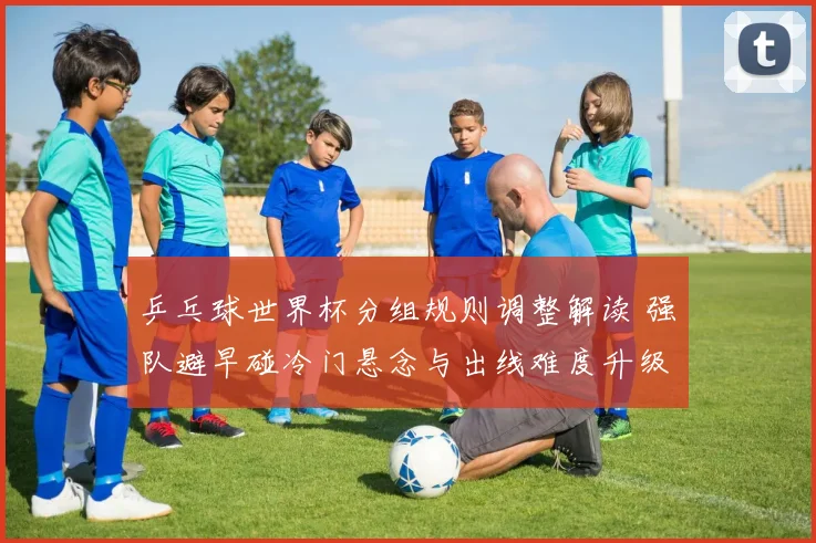 乒乓球世界杯分组规则调整解读 强队避早碰冷门悬念与出线难度升级