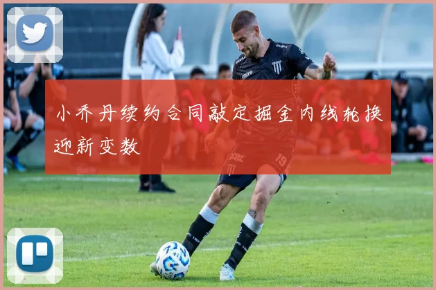 小乔丹续约合同敲定掘金内线轮换迎新变数