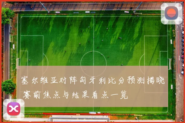 塞尔维亚对阵匈牙利比分预测揭晓 赛前焦点与结果看点一览