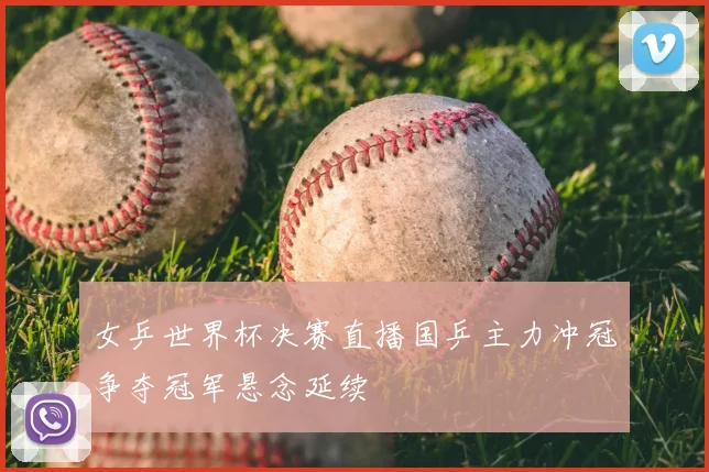 女乒世界杯决赛直播国乒主力冲冠争夺冠军悬念延续