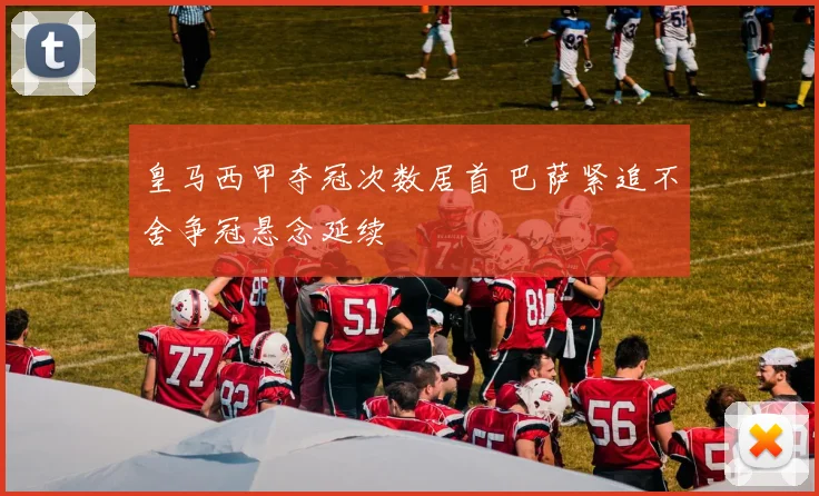 皇马西甲夺冠次数居首 巴萨紧追不舍争冠悬念延续