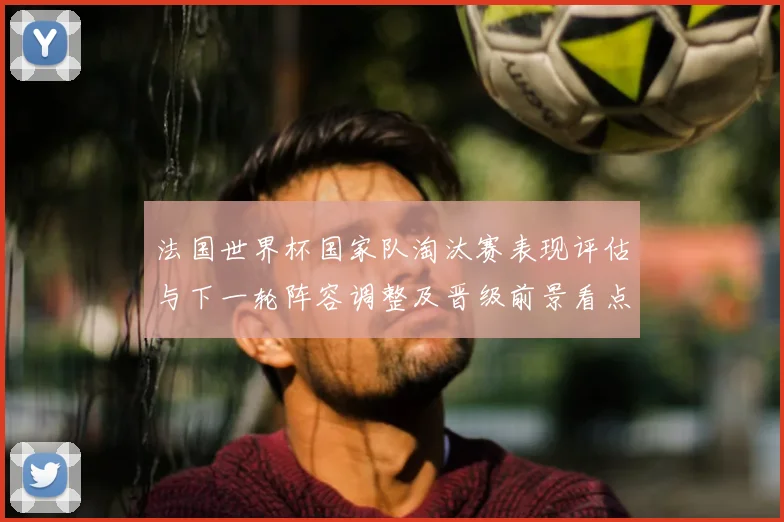 法国世界杯国家队淘汰赛表现评估与下一轮阵容调整及晋级前景看点