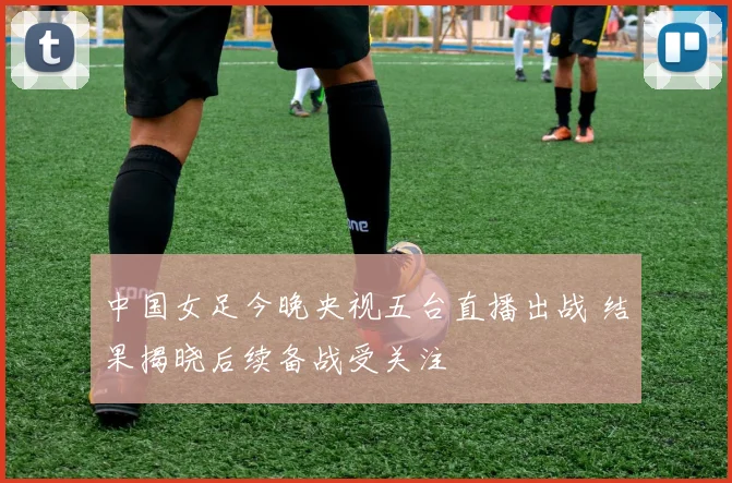 中国女足今晚央视五台直播出战 结果揭晓后续备战受关注
