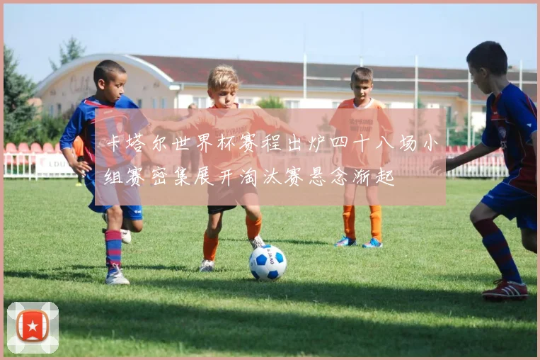 卡塔尔世界杯赛程出炉四十八场小组赛密集展开淘汰赛悬念渐起