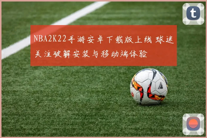 NBA2K22手游安卓下载版上线 球迷关注破解安装与移动端体验