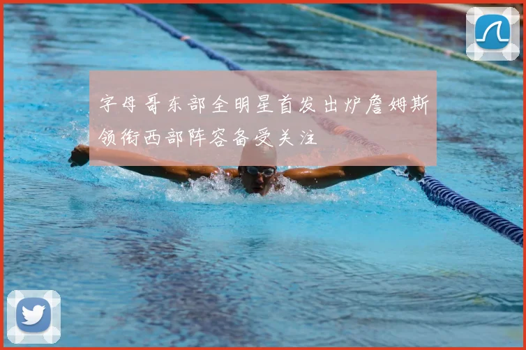 字母哥东部全明星首发出炉詹姆斯领衔西部阵容备受关注