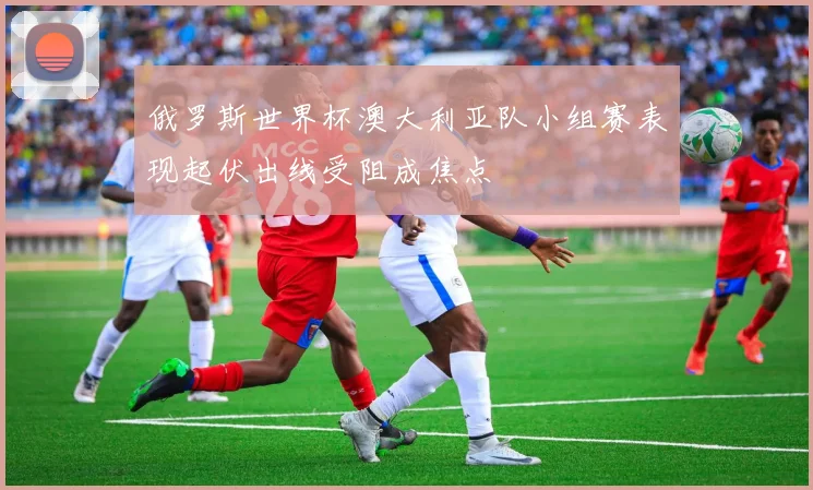 俄罗斯世界杯澳大利亚队小组赛表现起伏出线受阻成焦点