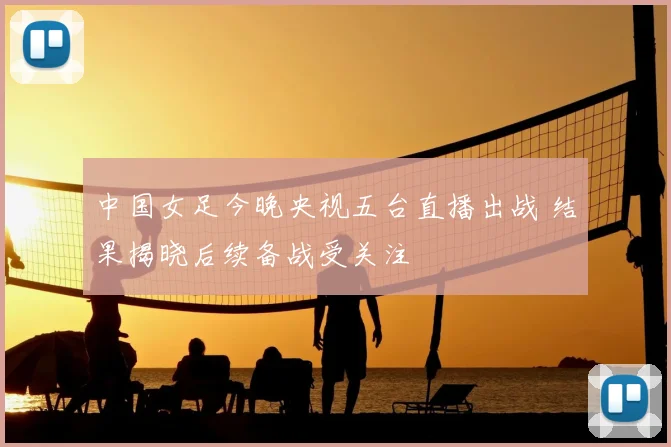 中国女足今晚央视五台直播出战 结果揭晓后续备战受关注