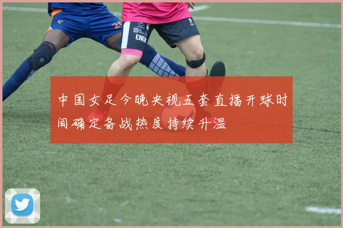 中国女足今晚央视五套直播开球时间确定备战热度持续升温