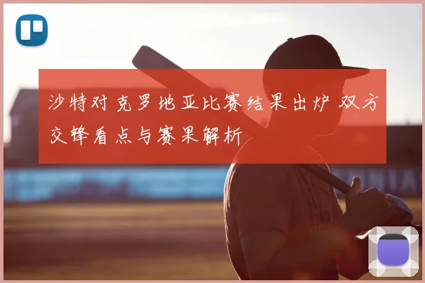 沙特对克罗地亚比赛结果出炉 双方交锋看点与赛果解析